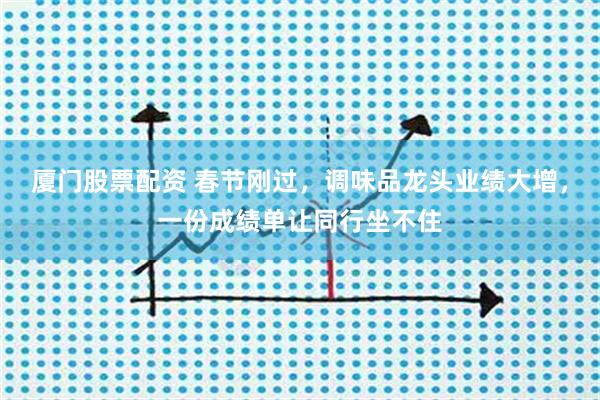 厦门股票配资 春节刚过，调味品龙头业绩大增，一份成绩单让同行坐不住
