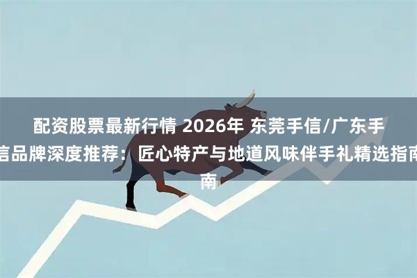 配资股票最新行情 2026年 东莞手信/广东手信品牌深度推荐：匠心特产与地道风味伴手礼精选指南