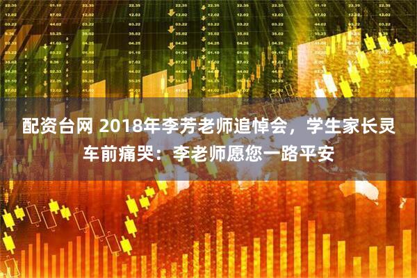 配资台网 2018年李芳老师追悼会，学生家长灵车前痛哭：李老师愿您一路平安