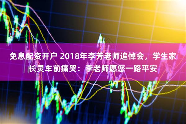 免息配资开户 2018年李芳老师追悼会，学生家长灵车前痛哭：李老师愿您一路平安