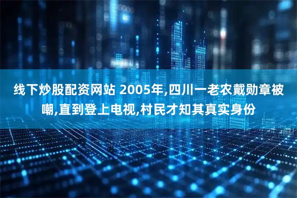 线下炒股配资网站 2005年,四川一老农戴勋章被嘲,直到登上电视,村民才知其真实身份