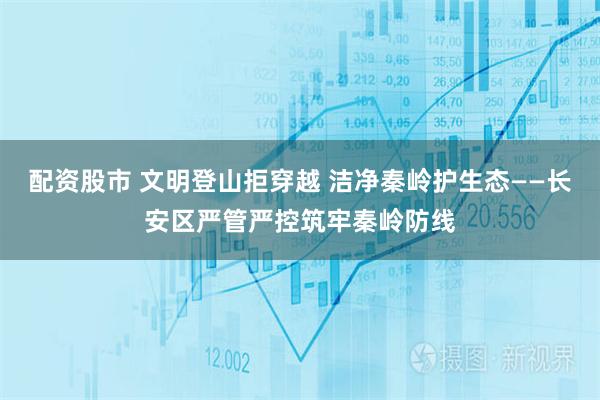 配资股市 文明登山拒穿越 洁净秦岭护生态——长安区严管严控筑牢秦岭防线