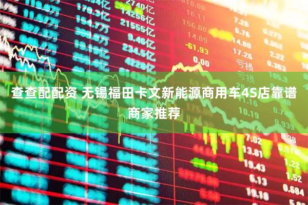 查查配配资 无锡福田卡文新能源商用车4S店靠谱商家推荐