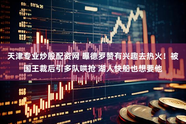 天津专业炒股配资网 曝德罗赞有兴趣去热火！被国王裁后引多队哄抢 湖人快船也想要他