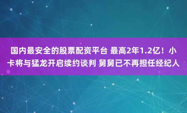 国内最安全的股票配资平台 最高2年1.2亿！小卡将与猛龙开启续约谈判 舅舅已不再担任经纪人