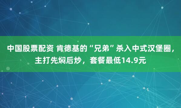 中国股票配资 肯德基的“兄弟”杀入中式汉堡圈，主打先焖后炒，套餐最低14.9元